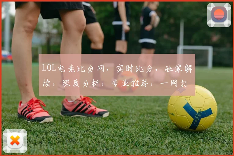 LOL电竞比分网，实时比分，独家解读，深度分析，专业推荐，一网打尽
