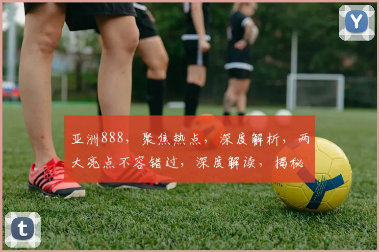 亚洲888，聚焦热点，深度解析，两大亮点不容错过，深度解读，揭秘内幕