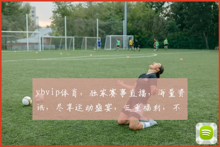 ybvip体育，独家赛事直播，海量资讯，尽享运动盛宴，三重福利，不容错过