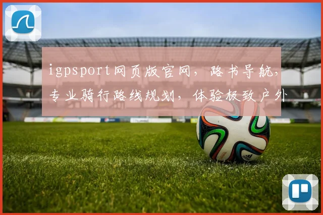 igpsport网页版官网，路书导航，专业骑行路线规划，体验极致户外乐趣，一网打尽